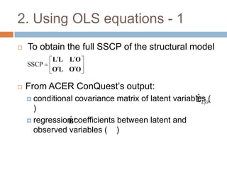 2. Using OLS equations - 1
   To obtain the full SSCP of the structural model
           LL   LO
    SSCP
           OL OO

   From ACER ConQuest’s output:
     conditional                                      ˆc
                    covariance matrix of latent variablesO(
                                                        L|
      )
                ˆ
     regression c
               B coefficients between latent and
      observed variables ( )
 