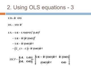 2. Using OLS equations - 3
    ˆ
L O Bc O O


OL         ˆ
       O O Bc


L'L = U ¢ + L'O (O'O ) (L ¢ )¢
                      -1
        U                 O
                           ¢
         U ˆ ˆ
     = U ¢ + Bc (Bc (O ¢ ))
                       O

         U ˆ       O ˆ
     = U ¢ + Bc (O ¢ )B c¢
       ˆ                 ˆ     O ˆ
     = Σ cL O (N - K ) + Bc (O ¢ )B c¢
       (             )
                  é                        ù
                  UU ˆ      O ˆ    ˆ
        éL¢ L¢ ù ê ¢ + Bc (O¢ )Bc¢ Bc (O¢ )ú
           L O                           O
 SSCP = ê      ú= ê                        ú
        ê ¢ O¢ ú ê
        ë L
         O    Oû
                  ê
                  ë     O ˆ
                     (O¢ )Bc¢        O¢ ú
                                        O úû
 