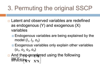 3. Permuting the original SSCP
   Latent and observed variables are redefined
    as endogenous (Y) and exogenous (X)
    variables
     Endogenous       variables are being explained by the
      model (l1, l2, o5)
     Exogenous variables only explain other variables
      (o1, o2, o3, o4)
   And *then reordered using the following
            Y'Y Y'X
    SSCP
    structure
            X'Y X'X
 