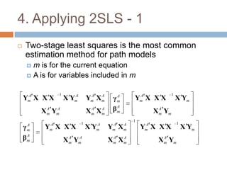 4. Applying 2SLS - 1
   Two-stage least squares is the most common
    estimation method for path models
         m is for the current equation
         A is for variables included in m


     A             1      A        A   A              A              1
    Ym X X X           X Ym       Ym X m    γm
                                             A
                                                     Ym X X X            X Ym
              A  A
            X m Ym                 A  A
                                  Xm Xm     βm
                                             A
                                                              A
                                                            X m Ym
                                                     1
               A              1      A      A    A        A              1
    γ   A
        m
             Y X XX
               m                  XY m     Y X
                                            m    m       Ym X X X            X Ym
    β   A
        m
                         A  A
                       X m Ym               A  A
                                           Xm Xm               A
                                                             X m Ym
 
