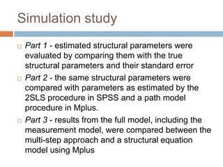 Simulation study
   Part 1 - estimated structural parameters were
    evaluated by comparing them with the true
    structural parameters and their standard error
   Part 2 - the same structural parameters were
    compared with parameters as estimated by the
    2SLS procedure in SPSS and a path model
    procedure in Mplus.
   Part 3 - results from the full model, including the
    measurement model, were compared between the
    multi-step approach and a structural equation
    model using Mplus
 