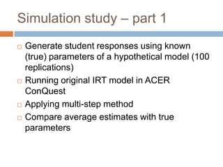 Simulation study – part 1
   Generate student responses using known
    (true) parameters of a hypothetical model (100
    replications)
   Running original IRT model in ACER
    ConQuest
   Applying multi-step method
   Compare average estimates with true
    parameters
 