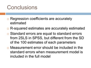 Conclusions
   Regression coefficients are accurately
    estimated
   R-squared estimates are accurately estimated
   Standard errors are equal to standard errors
    from 2SLS in SPSS, but different from the SD
    of the 100 estimates of each parameters
   Measurement error should be included in the
    standard errors when measurement model is
    included in the full model
 