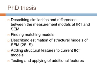 PhD thesis
   Describing similarities and differences
    between the measurement models of IRT and
    SEM
   Finding matching models
   Describing estimation of structural models of
    SEM (2SLS)
   Adding structural features to current IRT
    models
   Testing and applying of additional features
 