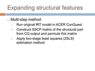 Expanding structural features
   Multi-step method
    1.   Run original IRT model in ACER ConQuest
    2.   Construct SSCP matrix of the structural part
         from CQ output and permute this matrix
    3.   Apply two-stage least squares (2SLS)
         estimation method
 