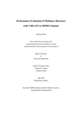 Performance Evaluation of Multiuser Detectors

      with V-BLAST to MIMO Channel


                           Mincheol Park



                Thesis submitted to the faculty of the
         Virginia Polytechnic Institute and State University
      in partial fulfillment of the requirements for the degree of



                         Master of Science
                                  in
                       Electrical Engineering



                      Brian D. Woerner, Chair
                         William H. Tranter
                           Jeffrey H. Reed



                              May 2003
                        Blacksburg, Virginia



     Keywords: MIMO channels, BLAST, Multiuser receiver.
                  Copyright 2003, Mincheol Park
 