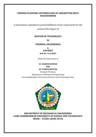 THERMO-ECONOMIC OPTIMIZATION OF ABSORPTION HEAT
TRANSFORMER
A dissertation submitted in partial fulfilment of the requirement for the
award of the degree of
MASTER OF TECHNOLOGY
IN
THERMAL ENGINEERING
By
NAVNEET
Roll No. 13161003
Under the Supervision of
Dr. MAHESH KUMAR
AND
Sh. PANKAJ KHATAK
Assistant Professor
Department of Mechanical Engineering
Guru Jambheshwar University of Science and Technology, Hisar
DEPARTMENT OF MECHANICAL ENGINEERING
GURU JAMBHESHWAR UNIVERSITY OF SCIENCE AND TECHNOLOGY
HISAR – 125001 (JUNE 2015)
 
