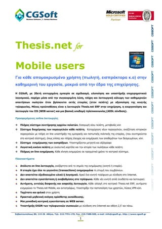 Thesis.net for

Mobile users
Για κάθε απομακρσζμένο τρήζηη (πωληηή, ειζπράκηορα κ.α) ζηην
καθημερινή ηοσ εργαζία, μακριά από ηην έδρα ηης επιτείρηζης.

Η CGSoft, με 20εηή επιηςσημένη εμπειπία ζε ζσεδιαζμό, ςλοποίηζη και ςποζηήπιξη επισειπημαηικού
λογιζμικού, παπέσει μέζα από ηην ζςγκεκπιμένη λύζη, πλήπη και λειηοςπγική κάλςτη ηυν καθημεπινών
απαιηήζευν πυληηών όηαν βπίζκονηαι εκηόρ εηαιπίαρ (ζηον πελάηη) με αξιοποίηζη ηηρ κινηηήρ
ηηλεθυνίαρ. Μόνερ πποϋποθέζειρ είναι η λειηοςπγία Thesis.net ERP ζηην επισείπηζη, η ενεπγοποίηζη και
λειηοςπγία ηος IIS (WEB server) και μια βαζική ςποδομή ηηλεπικοινυνίαρ (ADSL ζύνδεζη).

Πποζθεπόμενερ online λειηοςπγίερ

   Πλήπερ ζύζηημα ζςνηήπηζηρ απσείος πελαηών. Εηζαγσγή λένπ πειάηε, κεηαβνιέο θιπ
   Σύζηημα διασείπιζηρ ηυν παπαγγελιών κάθε πελάηη. Καηαρώξεζε λέσλ παξαγγειηώλ, αλαδήηεζε ηζηνξηθώλ
    παξαγγειηώλ κε πιήξε on line ππνζηήξημε ηεο εκπνξηθήο θαη πηζησηηθήο πνιηηηθήο ηεο εηαηξίαο, (πνπ ζπληεξνύληαη
    ζην θεληξηθό ζύζηεκα), όπσο επίζεο θαη πιήξεο έιεγρνο θαη ελεκέξσζε ησλ απνζεκάησλ ησλ δεζκεπκέλσλ, θιπ.
   Σύζηημα ενημέπυζηρ ηυν ειζππάξευν. Υπνζηεξίδνληαη κεηξεηά θαη αμηόγξαθα
   Λογιζηική εικόνα πελάηη κε αλαιπηηθή θαξηέια θαη ηελ ηζηνξία ησλ πσιήζεσλ θάζε πειάηε
   Πλήπυρ on line ενημέπυζη. Κάζε θίλεζε ελεκεξώλεη ζε πξαγκαηηθό ρξόλν ην θεληξηθό ζύζηεκα.

Πλεονεκηήμαηα

    Απόλςηα on line λειηοςπγία, αλεμάξηεηα από ην ζεκείν ηεο ελεκέξσζεο (θηλεηό ή εηαηξία).
    H εηαιπία έσει όλα ηα γεγονόηα (transactions) ενημεπυμένα ηε ζηηγκή πνπ ζπκβαίλνπλ.
    Γεν απαιηείηαι εξειδικεςμένο ςλικό ή λογιζμικό. Αξθεί έλα θηλεηό ηειέθσλν κε ζύλδεζε ζην Internet.
    Γεν απαιηείηαι εγκαηάζηαζη ή αναβαθμίζειρ ζηα ηηλέθυνα. Κάζε λέν θηλεηό απιά ζπλδέεηαη θαη ιεηηνπξγεί.
    Αςηόμαηη, ενηελώρ διαθανήρ και αζθαλήρ λειηοςπγία. Κάζε αιιαγή ζην θεληξηθό Thesis.net ERP, απηόκαηα
    ελεκεξώλεη ην Thesis.net Mobile, θαη αληηζηξόθσο. Υπνζηεξίμεη ηελ πηζηνπνίεζε ησλ ρξεζηώλ, Λύζεηο VPN θιπ.
    Τασύηαηο και θιλικό ζηνλ ρξήζηε
    Ππακηικά μηδενική ανάγκη ππόζθεηηρ εκπαίδεςζηρ.
    Μια μοναδική κενηπική εγκαηάζηαζη ζε WEB server.
    Υποζηήπιξη ΟΛΩΝ ηυν ηηλεθυνικών ζςζκεςών κε ζύλδεζε ζην Internet θαη νζόλε 2,5’ θαη πάλσ.


Σεβαστουπόλεως 80, 115 26 Αθήνα, Τηλ. 210.7791.170, Fax: 210.7488.500, e-mail :info@cgsoft.gr, http://www.cgsoft.gr

                                                        1
 