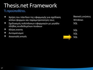 Thesis.net Framework
     Τι προχποκζτει.
        Χριςθ του interface τθσ εφαρμογισ για ςχεδίαςθ   Βαςικζσ γνϊςεισ
        απλϊν φορμϊν και παραμετροποίθςθ τουσ            Windows
        Σχεδιαςμόσ πολφπλοκων εφαρμογϊν με μεγάλο        SQL
        πλικοσ ςυνδεδεμζνων πινάκων
        Κλιςθ events                                     SQL
        Αυτοματιςμοί                                     SQL
        Αποςτολι emails                                  SQL




17                                                                     17
 