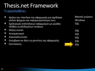 Thesis.net Framework
     Τι προχποκζτει.
        Χριςθ του interface τθσ εφαρμογισ για ςχεδίαςθ   Βαςικζσ γνϊςεισ
        απλϊν φορμϊν και παραμετροποίθςθ τουσ            Windows
        Σχεδιαςμόσ πολφπλοκων εφαρμογϊν με μεγάλο        SQL
        πλικοσ ςυνδεδεμζνων πινάκων
        Κλιςθ events                                     SQL
        Αυτοματιςμοί                                     SQL
        Αποςτολι emails                                  SQL
        Επζμβαςθ ςε όλεσ τισ ρουτίνεσ τθσ εφαρμογισ      SQL
        Εκτυπϊςεισ                                       SQL




19                                                                     19
 