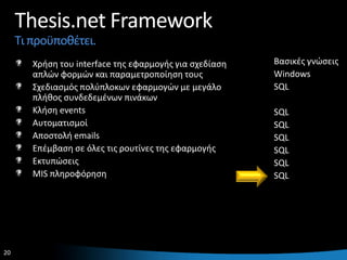 Thesis.net Framework
     Τι προχποκζτει.
        Χριςθ του interface τθσ εφαρμογισ για ςχεδίαςθ   Βαςικζσ γνϊςεισ
        απλϊν φορμϊν και παραμετροποίθςθ τουσ            Windows
        Σχεδιαςμόσ πολφπλοκων εφαρμογϊν με μεγάλο        SQL
        πλικοσ ςυνδεδεμζνων πινάκων
        Κλιςθ events                                     SQL
        Αυτοματιςμοί                                     SQL
        Αποςτολι emails                                  SQL
        Επζμβαςθ ςε όλεσ τισ ρουτίνεσ τθσ εφαρμογισ      SQL
        Εκτυπϊςεισ                                       SQL
        MIS πλθροφόρθςθ                                  SQL




20                                                                     20
 