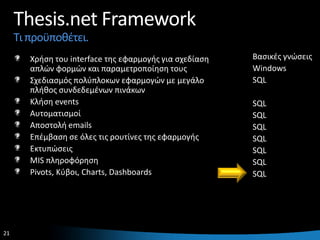 Thesis.net Framework
     Τι προχποκζτει.
        Χριςθ του interface τθσ εφαρμογισ για ςχεδίαςθ   Βαςικζσ γνϊςεισ
        απλϊν φορμϊν και παραμετροποίθςθ τουσ            Windows
        Σχεδιαςμόσ πολφπλοκων εφαρμογϊν με μεγάλο        SQL
        πλικοσ ςυνδεδεμζνων πινάκων
        Κλιςθ events                                     SQL
        Αυτοματιςμοί                                     SQL
        Αποςτολι emails                                  SQL
        Επζμβαςθ ςε όλεσ τισ ρουτίνεσ τθσ εφαρμογισ      SQL
        Εκτυπϊςεισ                                       SQL
        MIS πλθροφόρθςθ                                  SQL
        Pivots, Κφβοι, Charts, Dashboards                SQL




21                                                                     21
 