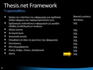 Thesis.net Framework
     Τι προχποκζτει.
        Χριςθ του interface τθσ εφαρμογισ για ςχεδίαςθ   Βαςικζσ γνϊςεισ
        απλϊν φορμϊν και παραμετροποίθςθ τουσ            Windows
        Σχεδιαςμόσ πολφπλοκων εφαρμογϊν με μεγάλο        SQL
        πλικοσ ςυνδεδεμζνων πινάκων
        Κλιςθ events                                     SQL
        Αυτοματιςμοί                                     SQL
        Αποςτολι emails                                  SQL
        Επζμβαςθ ςε όλεσ τισ ρουτίνεσ τθσ εφαρμογισ      SQL
        Εκτυπϊςεισ                                       SQL
        MIS πλθροφόρθςθ                                  SQL
        Pivots, Κφβοι, Charts, Dashboards                SQL
        Alerts                                           SQL




22                                                                     22
 