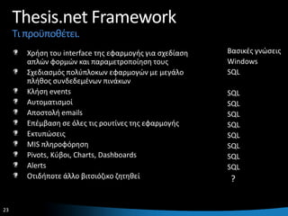 Thesis.net Framework
     Τι προχποκζτει.
        Χριςθ του interface τθσ εφαρμογισ για ςχεδίαςθ   Βαςικζσ γνϊςεισ
        απλϊν φορμϊν και παραμετροποίθςθ τουσ            Windows
        Σχεδιαςμόσ πολφπλοκων εφαρμογϊν με μεγάλο        SQL
        πλικοσ ςυνδεδεμζνων πινάκων
        Κλιςθ events                                     SQL
        Αυτοματιςμοί                                     SQL
        Αποςτολι emails                                  SQL
        Επζμβαςθ ςε όλεσ τισ ρουτίνεσ τθσ εφαρμογισ      SQL
        Εκτυπϊςεισ                                       SQL
        MIS πλθροφόρθςθ                                  SQL
        Pivots, Κφβοι, Charts, Dashboards                SQL
        Alerts                                           SQL
        Οτιδιποτε άλλο βιτςιόηικο ηθτθκεί                ?


23                                                                     23
 