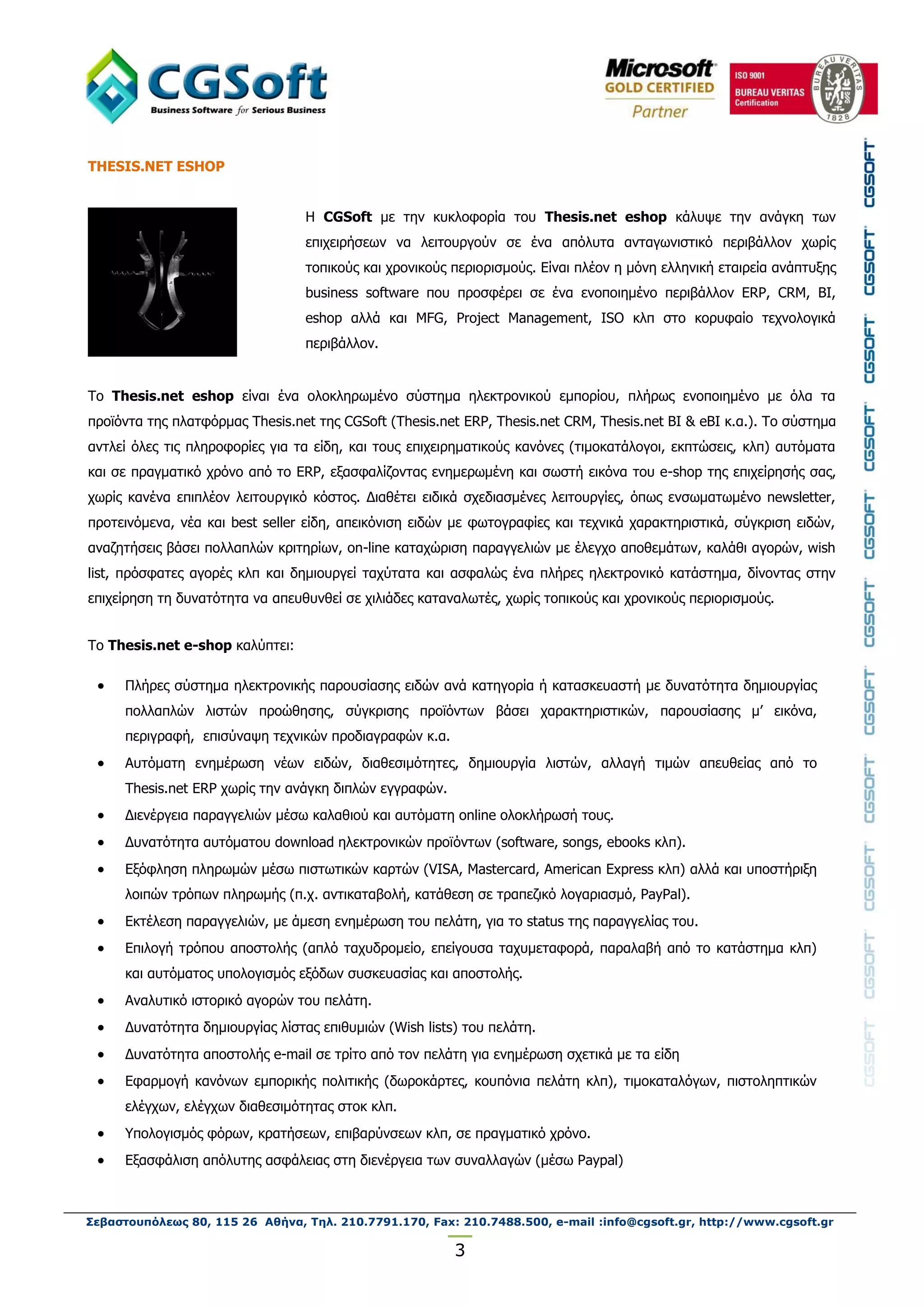 THESIS.NET ESHOP


                                  H CGSoft κε ηελ θπθινθνξία ηνπ Thesis.net eshop θάιπςε ηελ αλάγθε ησλ
                                  επηρεηξήζεσλ λα ιεηηνπξγνύλ ζε έλα απόιπηα αληαγσληζηηθό πεξηβάιινλ ρσξίο
                                  ηνπηθνύο θαη ρξνληθνύο πεξηνξηζκνύο. Δίλαη πιένλ ε κόλε ειιεληθή εηαηξεία αλάπηπμεο
                                  business software πνπ πξνζθέξεη ζε έλα ελνπνηεκέλν πεξηβάιινλ ERP, CRM, ΒΙ,
                                  eshop αιιά θαη MFG, Project Management, ISO θιπ ζην θνξπθαίν ηερλνινγηθά
                                  πεξηβάιινλ.


Τν Thesis.net eshop είλαη έλα νινθιεξσκέλν ζύζηεκα ειεθηξνληθνύ εκπνξίνπ, πιήξσο ελνπνηεκέλν κε όια ηα
πξντόληα ηεο πιαηθόξκαο Thesis.net ηεο CGSoft (Thesis.net ERP, Thesis.net CRM, Thesis.net BI & eBI θ.α.). Τν ζύζηεκα
αληιεί όιεο ηηο πιεξνθνξίεο γηα ηα είδε, θαη ηνπο επηρεηξεκαηηθνύο θαλόλεο (ηηκνθαηάινγνη, εθπηώζεηο, θιπ) απηόκαηα
θαη ζε πξαγκαηηθό ρξόλν από ην ERP, εμαζθαιίδνληαο ελεκεξσκέλε θαη ζσζηή εηθόλα ηνπ e-shop ηεο επηρείξεζήο ζαο,
ρσξίο θαλέλα επηπιένλ ιεηηνπξγηθό θόζηνο. Γηαζέηεη εηδηθά ζρεδηαζκέλεο ιεηηνπξγίεο, όπσο ελζσκαησκέλν newsletter,
πξνηεηλόκελα, λέα θαη best seller είδε, απεηθόληζε εηδώλ κε θσηνγξαθίεο θαη ηερληθά ραξαθηεξηζηηθά, ζύγθξηζε εηδώλ,
αλαδεηήζεηο βάζεη πνιιαπιώλ θξηηεξίσλ, on-line θαηαρώξηζε παξαγγειηώλ κε έιεγρν απνζεκάησλ, θαιάζη αγνξώλ, wish
list, πξόζθαηεο αγνξέο θιπ θαη δεκηνπξγεί ηαρύηαηα θαη αζθαιώο έλα πιήξεο ειεθηξνληθό θαηάζηεκα, δίλνληαο ζηελ
επηρείξεζε ηε δπλαηόηεηα λα απεπζπλζεί ζε ρηιηάδεο θαηαλαισηέο, ρσξίο ηνπηθνύο θαη ρξνληθνύο πεξηνξηζκνύο.


Τν Thesis.net e-shop θαιύπηεη:

     Πιήξεο ζύζηεκα ειεθηξνληθήο παξνπζίαζεο εηδώλ αλά θαηεγνξία ή θαηαζθεπαζηή κε δπλαηόηεηα δεκηνπξγίαο
      πνιιαπιώλ ιηζηώλ πξνώζεζεο, ζύγθξηζεο πξντόλησλ βάζεη ραξαθηεξηζηηθώλ, παξνπζίαζεο κ’ εηθόλα,
      πεξηγξαθή, επηζύλαςε ηερληθώλ πξνδηαγξαθώλ θ.α.
     Απηόκαηε ελεκέξσζε λέσλ εηδώλ, δηαζεζηκόηεηεο, δεκηνπξγία ιηζηώλ, αιιαγή ηηκώλ απεπζείαο από ην
      Thesis.net ERP ρσξίο ηελ αλάγθε δηπιώλ εγγξαθώλ.
     Γηελέξγεηα παξαγγειηώλ κέζσ θαιαζηνύ θαη απηόκαηε online νινθιήξσζή ηνπο.
     Γπλαηόηεηα απηόκαηνπ download ειεθηξνληθώλ πξντόλησλ (software, songs, ebooks θιπ).
     Eμόθιεζε πιεξσκώλ κέζσ πηζησηηθώλ θαξηώλ (VISA, Mastercard, American Express θιπ) αιιά θαη ππνζηήξημε
      ινηπώλ ηξόπσλ πιεξσκήο (π.ρ. αληηθαηαβνιή, θαηάζεζε ζε ηξαπεδηθό ινγαξηαζκό, PayPal).
     Δθηέιεζε παξαγγειηώλ, κε άκεζε ελεκέξσζε ηνπ πειάηε, γηα ην status ηεο παξαγγειίαο ηνπ.
     Δπηινγή ηξόπνπ απνζηνιήο (απιό ηαρπδξνκείν, επείγνπζα ηαρπκεηαθνξά, παξαιαβή από ην θαηάζηεκα θιπ)
      θαη απηόκαηνο ππνινγηζκόο εμόδσλ ζπζθεπαζίαο θαη απνζηνιήο.
     Αλαιπηηθό ηζηνξηθό αγνξώλ ηνπ πειάηε.
     Γπλαηόηεηα δεκηνπξγίαο ιίζηαο επηζπκηώλ (Wish lists) ηνπ πειάηε.
     Γπλαηόηεηα απνζηνιήο e-mail ζε ηξίην από ηνλ πειάηε γηα ελεκέξσζε ζρεηηθά κε ηα είδε
     Δθαξκνγή θαλόλσλ εκπνξηθήο πνιηηηθήο (δσξνθάξηεο, θνππόληα πειάηε θιπ), ηηκνθαηαιόγσλ, πηζηνιεπηηθώλ
      ειέγρσλ, ειέγρσλ δηαζεζηκόηεηαο ζηνθ θιπ.
     Υπνινγηζκόο θόξσλ, θξαηήζεσλ, επηβαξύλζεσλ θιπ, ζε πξαγκαηηθό ρξόλν.
     Δμαζθάιηζε απόιπηεο αζθάιεηαο ζηε δηελέξγεηα ησλ ζπλαιιαγώλ (κέζσ Paypal)



Σεβαστουπόλεως 80, 115 26 Αθήνα, Τηλ. 210.7791.170, Fax: 210.7488.500, e-mail :info@cgsoft.gr, http://www.cgsoft.gr

                                                         3
 