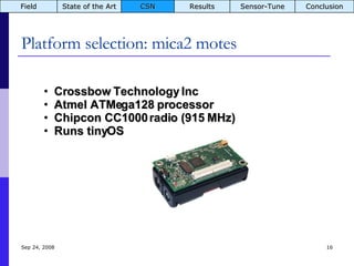 Platform selection: mica2 motes Jun 5, 2009 Crossbow Technology Inc Atmel ATMega128 processor Chipcon CC1000 radio (915 MHz) Runs tinyOS Field State of the Art CSN Results Sensor-Tune Conclusion 