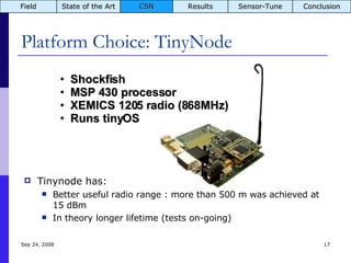 Platform Choice: TinyNode Tinynode has: Better useful radio range : more than 500 m was achieved at 15 dBm In theory longer lifetime (tests on-going) Jun 5, 2009 Shockfish MSP 430 processor XEMICS 1205 radio (868MHz) Runs tinyOS Field State of the Art CSN Results Sensor-Tune Conclusion 