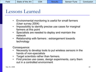 Lessons Learned Jun 5, 2009 Environmental monitoring is useful for small farmers (User survey 2004) Impossibility to identify precise use cases for marginal farmers at this point Specialists are needed to deploy and maintain the network Relationship with farmers : estrangement towards technology Consequence: Necessity to develop tools to put wireless sensors in the hands of non-specialists Target scientists rather than farmers.  Find precise use cases, design experiments, carry them out in a controlled environment  Field State of the Art CSN Results Sensor-Tune Conclusion 