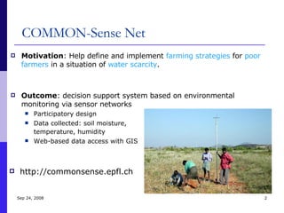 COMMON-Sense Net Motivation : Help define and implement  farming strategies  for  poor farmers  in a situation of  water scarcity . Outcome : decision support system based on environmental monitoring via sensor networks Participatory design Data collected: soil moisture,  temperature, humidity   Web-based data access with GIS Jun 5, 2009 http://commonsense.epfl.ch 
