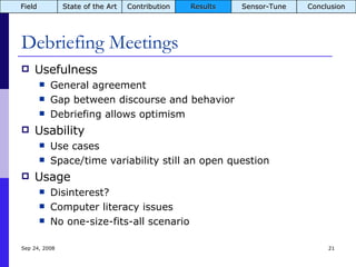 Debriefing Meetings Usefulness General agreement Gap between discourse and behavior Debriefing allows optimism Usability Use cases Space/time variability still an open question Usage Disinterest? Computer literacy issues No one-size-fits-all scenario Jun 5, 2009 Field State of the Art Contribution Results Sensor-Tune Conclusion 