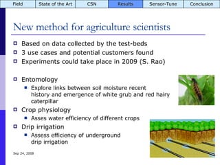New method for agriculture scientists Based on data collected by the test-beds 3 use cases and potential customers found Experiments could take place in 2009 (S. Rao) Entomology Explore links between soil moisture recent  history and emergence of white grub and red hairy  caterpillar Crop physiology Asses water efficiency of different crops Drip irrigation Assess efficiency of underground  drip irrigation Jun 5, 2009 Field State of the Art CSN Results Sensor-Tune Conclusion 