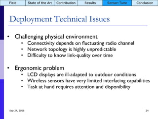 Deployment Technical Issues Jun 5, 2009 Challenging physical environment Connectivity depends on fluctuating radio channel Network topology is highly unpredictable Difficulty to know link-quality over time Ergonomic problem LCD displays are ill-adapted to outdoor conditions Wireless sensors have very limited interfacing capabilities Task at hand requires attention and disponibility Field State of the Art Contribution Results Sensor-Tune Conclusion 