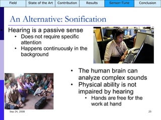 An Alternative: Sonification Jun 5, 2009 Hearing is a passive sense Does not require specific attention Happens continuously in the background The human brain can analyze complex sounds Physical ability is not impaired by hearing Hands are free for the work at hand Field State of the Art Contribution Results Sensor-Tune Conclusion 