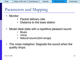 Parameters and Mapping Jun 5, 2009 Monitor  Packet delivery rate Distance to the base station Model ideal state with a repetitive pleasant sound:   Music Voice Natural sound (bird songs) The noise metaphor: Degrade the sound when the quality drops. Field State of the Art Contribution Results Sensor-Tune Conclusion 