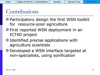 Contributions Participatory design the first WSN toolkit for  resource-poor agriculture First reported WSN deployment in an ICT4D project Identified precise applications with agriculture scientists Developed a WSN interface targeted at non-specialists, using sonification Jun 5, 2009 Field State of the Art Contribution Results Sensor-Tune Conclusion 
