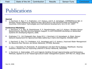 Publications Journal J. Panchard, S. Rao, T. V. Prabhakar, J.-P. Hubaux, and H. S. Jamadagni.  COMMONSense Net: A Wireless Sensor Network for Resource-Poor Agriculture in the Semiarid Areas of Developing Countries .  Information Technologies and International Development, 4(1):51-67, 2007.  Conference/Workshop J. Panchard, P. S. Rao, M. Sheshshayee, P. P. Papadimitratos, and J.-P. Hubaux. Wireless Sensor Networking for Rain-fed Farming Decision Support. In  ACM SIGCOMM Workshop on Networked Systems for Developing Regions , 2008.  Prabhakar T V , N V Chalapathi Rao, Sujay M S, J. Panchard, H S Jamadagni, A. Pittet,  Sensor Network Deployment For Agronomical Data Gathering in Semi-Arid Regions,  WISARD 2007 J. Panchard, S. Rao, T.V. Prabhakar, H.S. Jamadagni and J.-P. Hubaux,  Improved Water Management for Resource Poor Farmers via Sensor Networks,  ICTD06, Berkeley J. Luo, J. Panchard, M. Piorkowski, M. Grossglauser and Jean-Pierre Hubaux,  MobiRoute: Routing towards a Mobile Sink for Improving Lifetime in Sensor Networks,  INSS2006 J. Panchard,  A. Osterwalder,  ICTs and Capacity Building through Apprenticeship and Participatory Methods, Applied to an ICT-based agricultural water management system , IFIP WG 9.4, Abuja 2005 Jun 5, 2009 Field State of the Art Contribution Results Sensor-Tune Conclusion 