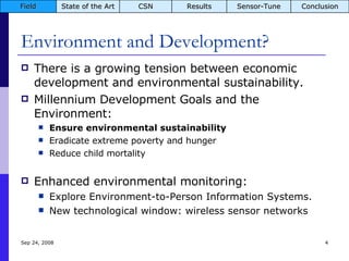 Environment and Development? There is a growing tension between economic development and environmental sustainability. Millennium Development Goals and the Environment: Ensure environmental sustainability Eradicate extreme poverty and hunger Reduce child mortality Enhanced environmental monitoring: Explore Environment-to-Person Information Systems. New technological window: wireless sensor networks Jun 5, 2009 Field State of the Art CSN Results Sensor-Tune Conclusion 