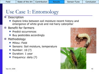 Use Case 1: Entomology Description Explore links between soil moisture recent history and emergence of white grub and red hairy caterpillar Benefit for farmers Predict occurrences Buy pesticides accordingly Methodology Milieu: Field Sensors: Soil moisture, temperature Number: 10 (?) Duration: 1 year Frequency: daily (?) Jun 5, 2009 Field State of the Art Contribution Results Sensor-Tune Conclusion 