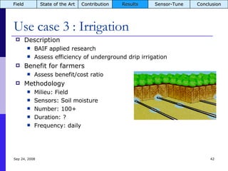Use case 3 : Irrigation Jun 5, 2009 Description BAIF applied research Assess efficiency of underground drip irrigation Benefit for farmers Assess benefit/cost ratio Methodology Milieu: Field Sensors: Soil moisture Number: 100+ Duration: ? Frequency: daily Field State of the Art Contribution Results Sensor-Tune Conclusion 
