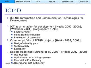 ICT4D ICT4D: Information and Communication Technologies for Development ICT as an enabler for development [Heeks 2002, 2008], [Walsham 2001], [Negroponte 1998] Empowerment Fight against exclusion Prevention of corruption Common pitfalls of ICT4D projects [Heeks 2002, 2008] Design/actuality gaps Sustainability Scalability Design guidelines [Surana et al. 2008], [Heeks 2002, 2008] Use Hybrids Optimization of existing systems Financial self-sufficiency Operational self-sufficiency Jun 5, 2009 Field State of the Art CSN Results Sensor-Tune Conclusion 