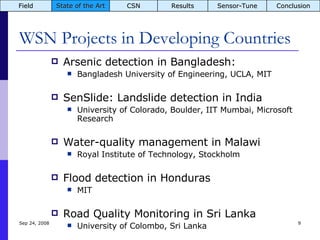 WSN Projects in Developing Countries Arsenic detection in Bangladesh:  Bangladesh University of Engineering, UCLA, MIT SenSlide: Landslide detection in India University of Colorado, Boulder, IIT Mumbai, Microsoft Research Water-quality management in Malawi Royal Institute of Technology, Stockholm Flood detection in Honduras MIT Road Quality Monitoring in Sri Lanka University of Colombo, Sri Lanka Jun 5, 2009 Field State of the Art CSN Results Sensor-Tune Conclusion 