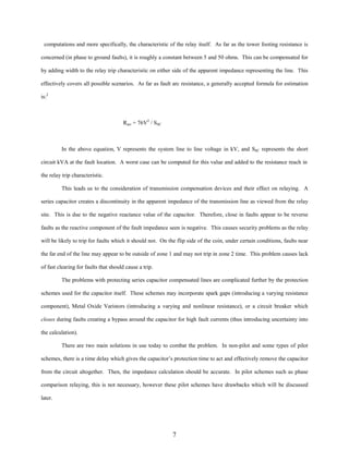 computations and more specifically, the characteristic of the relay itself. As far as the tower footing resistance is
concerned (in phase to ground faults), it is roughly a constant between 5 and 50 ohms. This can be compensated for
by adding width to the relay trip characteristic on either side of the apparent impedance representing the line. This
effectively covers all possible scenarios. As far as fault arc resistance, a generally accepted formula for estimation
is:2

Rarc = 76V2 / SSC

In the above equation, V represents the system line to line voltage in kV, and SSC represents the short
circuit kVA at the fault location. A worst case can be computed for this value and added to the resistance reach in
the relay trip characteristic.
This leads us to the consideration of transmission compensation devices and their effect on relaying. A
series capacitor creates a discontinuity in the apparent impedance of the transmission line as viewed from the relay
site. This is due to the negative reactance value of the capacitor. Therefore, close in faults appear to be reverse
faults as the reactive component of the fault impedance seen is negative. This causes security problems as the relay
will be likely to trip for faults which it should not. On the flip side of the coin, under certain conditions, faults near
the far end of the line may appear to be outside of zone 1 and may not trip in zone 2 time. This problem causes lack
of fast clearing for faults that should cause a trip.
The problems with protecting series capacitor compensated lines are complicated further by the protection
schemes used for the capacitor itself. These schemes may incorporate spark gaps (introducing a varying resistance
component), Metal Oxide Varistors (introducing a varying and nonlinear resistance), or a circuit breaker which
closes during faults creating a bypass around the capacitor for high fault currents (thus introducing uncertainty into
the calculation).
There are two main solutions in use today to combat the problem. In non-pilot and some types of pilot
schemes, there is a time delay which gives the capacitor’s protection time to act and effectively remove the capacitor
from the circuit altogether. Then, the impedance calculation should be accurate. In pilot schemes such as phase
comparison relaying, this is not necessary, however these pilot schemes have drawbacks which will be discussed
later.

7

 