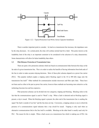 Figure 1.2.2 – Typical Protection Used With a Series Capacitor Installation

There is another important point to consider. As load on a transmission line increases, the impedance seen
by the relay decreases. At a certain point, the relay will confuse normal load for a fault. This point, known as the
loadability limit of the relay is an important constraint to be considered in the selection of a relay characteristic.
Some characteristics will allow for better loadability than others.
1.3

Pilot Distance Protection of Transmission Lines
There are quite a few protection schemes which are based on communication links between the relays at the

far ends of a given transmission line. This is in order to realize the benefits of having information from both ends of
the line in order to make accurate relaying decisions. Most of these pilot schemes depend on a power line carrier
(PLC). This popular method couples a tripping and/or blocking signal in the 10 to 490 kHz range onto the
transmission line itself.2 Other methods for communication include microwave and fiber optic links. These have
not been used as often in the past as power line carrier, however these methods are becoming more attractive as the
technology becomes less and less expensive.
Pilot protection schemes can be divided into two categories, tripping and blocking. Blocking refers to the
fact that the communications signal is used to “block” a trip. When a fault is detected and no blocking signal is
present, a trip is issued. When the blocking signal is present, the other end of the transmission line is sending the
signal “the fault is outside of our line” and the line does not trip. Conversely, a tripping scheme is one in which the
presence of a communications signal indicates that a trip should be issued. Tripping is only used when an
alternative communications link to the line itself is available. Blocking on the other hand is usually used only for
PLC. The reason for this is simple. When a fault occurs on a transmission line which is making use of PLC, the

8

 