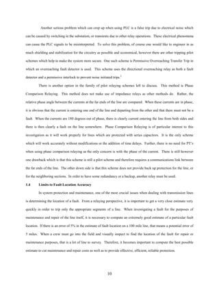 Another serious problem which can crop up when using PLC is a false trip due to electrical noise which
can be caused by switching in the substation, or transients due to other relay operations. These electrical phenomena
can cause the PLC signals to be misinterpreted. To solve this problem, of course one would like to engineer in as
much shielding and stabilization for the circuitry as possible and economical, however there are other tripping pilot
schemes which help to make the system more secure. One such scheme is Permissive Overreaching Transfer Trip in
which an overreaching fault detector is used. This scheme uses the directional overreaching relay as both a fault
detector and a permissive interlock to prevent noise initiated trips.2
There is another option in the family of pilot relaying schemes left to discuss. This method is Phase
Comparison Relaying. This method does not make use of impedance relays as other methods do. Rather, the
relative phase angle between the currents at the far ends of the line are compared. When these currents are in phase,
it is obvious that the current is entering one end of the line and departing from the other and that there must not be a
fault. When the currents are 180 degrees out of phase, there is clearly current entering the line from both sides and
there is then clearly a fault on the line somewhere. Phase Comparison Relaying is of particular interest to this
investigation as it will work properly for lines which are protected with series capacitors. It is the only scheme
which will work accurately without modifications or the addition of time delays. Further, there is no need for PT’s
when using phase comparison relaying as the only concern is with the phase of the current. There is still however
one drawback which is that this scheme is still a pilot scheme and therefore requires a communications link between
the far ends of the line. The other down side is that this scheme does not provide back up protection for the line, or
for the neighboring sections. In order to have some redundancy or a backup, another relay must be used.
1.4

Limits to Fault Location Accuracy
In system protection and maintenance, one of the most crucial issues when dealing with transmission lines

is determining the location of a fault. From a relaying perspective, it is important to get a very close estimate very
quickly in order to trip only the appropriate segments of a line. When investigating a fault for the purposes of
maintenance and repair of the line itself, it is necessary to compute an extremely good estimate of a particular fault
location. If there is an error of 5% in the estimate of fault location on a 100 mile line, that means a potential error of
5 miles. When a crew must go into the field and visually inspect to find the location of the fault for repair or
maintenance purposes, that is a lot of line to survey. Therefore, it becomes important to compute the best possible
estimate to cut maintenance and repair costs as well as to provide effective, efficient, reliable protection.

10

 