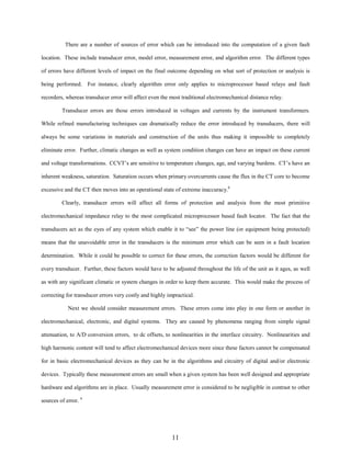 There are a number of sources of error which can be introduced into the computation of a given fault
location. These include transducer error, model error, measurement error, and algorithm error. The different types
of errors have different levels of impact on the final outcome depending on what sort of protection or analysis is
being performed. For instance, clearly algorithm error only applies to microprocessor based relays and fault
recorders, whereas transducer error will affect even the most traditional electromechanical distance relay.
Transducer errors are those errors introduced in voltages and currents by the instrument transformers.
While refined manufacturing techniques can dramatically reduce the error introduced by transducers, there will
always be some variations in materials and construction of the units thus making it impossible to completely
eliminate error. Further, climatic changes as well as system condition changes can have an impact on these current
and voltage transformations. CCVT’s are sensitive to temperature changes, age, and varying burdens. CT’s have an
inherent weakness, saturation. Saturation occurs when primary overcurrents cause the flux in the CT core to become
excessive and the CT then moves into an operational state of extreme inaccuracy.8
Clearly, transducer errors will affect all forms of protection and analysis from the most primitive
electromechanical impedance relay to the most complicated microprocessor based fault locator. The fact that the
transducers act as the eyes of any system which enable it to “see” the power line (or equipment being protected)
means that the unavoidable error in the transducers is the minimum error which can be seen in a fault location
determination. While it could be possible to correct for these errors, the correction factors would be different for
every transducer. Further, these factors would have to be adjusted throughout the life of the unit as it ages, as well
as with any significant climatic or system changes in order to keep them accurate. This would make the process of
correcting for transducer errors very costly and highly impractical.
Next we should consider measurement errors. These errors come into play in one form or another in
electromechanical, electronic, and digital systems. They are caused by phenomena ranging from simple signal
attenuation, to A/D conversion errors, to dc offsets, to nonlinearities in the interface circuitry. Nonlinearities and
high harmonic content will tend to affect electromechanical devices more since these factors cannot be compensated
for in basic electromechanical devices as they can be in the algorithms and circuitry of digital and/or electronic
devices. Typically these measurement errors are small when a given system has been well designed and appropriate
hardware and algorithms are in place. Usually measurement error is considered to be negligible in contrast to other
sources of error. 4

11

 