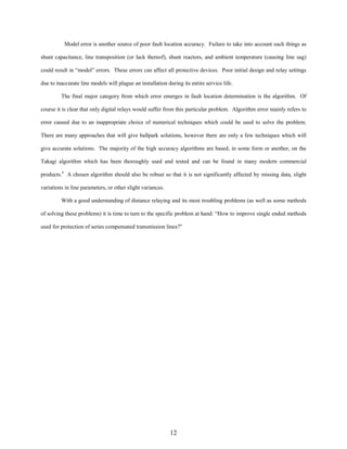Model error is another source of poor fault location accuracy. Failure to take into account such things as
shunt capacitance, line transposition (or lack thereof), shunt reactors, and ambient temperature (causing line sag)
could result in “model” errors. These errors can affect all protective devices. Poor initial design and relay settings
due to inaccurate line models will plague an installation during its entire service life.
The final major category from which error emerges in fault location determination is the algorithm. Of
course it is clear that only digital relays would suffer from this particular problem. Algorithm error mainly refers to
error caused due to an inappropriate choice of numerical techniques which could be used to solve the problem.
There are many approaches that will give ballpark solutions, however there are only a few techniques which will
give accurate solutions. The majority of the high accuracy algorithms are based, in some form or another, on the
Takagi algorithm which has been thoroughly used and tested and can be found in many modern commercial
products.4 A chosen algorithm should also be robust so that it is not significantly affected by missing data, slight
variations in line parameters, or other slight variances.
With a good understanding of distance relaying and its most troubling problems (as well as some methods
of solving these problems) it is time to turn to the specific problem at hand: “How to improve single ended methods
used for protection of series compensated transmission lines?”

12

 