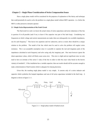 Chapter 2 – Single Phase Consideration of Series Compensation Issues
Here a single phase model will be considered for the purposes of explanation of the theory and technique
that could potentially be used to solve the problem in a single phase model without MOV operation. (i.e. before the
MOV or other protective elements operate)
2.1 Simple Series Representation of the Fault Circuit
The final result we seek is to know the actual values of series capacitance and series inductance of the line
in question if at all possible (and if not, to know if the capacitor was part of the fault loop). Considering two
frequencies at which voltage and current measurements are made, there are subsequently two available impedances,
one for each frequency.5 This leaves two equations and two unknowns, and as a result, there should be a unique
solution to the problem. The model of the line which must be used to solve the problem will neglect series
resistance. This is an acceptable assumption since it is possible to separate the real and imaginary parts of the
impedances calculated at each frequency and solve using only the imaginary part. One must however ignore the
shunt capacitance values, which will likely cause some error. This error is slight and not significant since we only
need to have an estimate of the series C value of the line in order to infer the exact value based on the known
value(s) of installed C. If the installation has a variable capacitor, then our results should still be accurate enough to
make a determination of fault location which is adequate for relaying decisions.
Given this, the resulting single phase model is very simple. It consists only of a series inductor and
capacitor which symbolize the lumped impedance and sum of all series capacitance included in the fault loop. A
diagram is shown in figure 2.1.1.

Figure 2.1.1 - Single phase model of faulted circuit

13

 