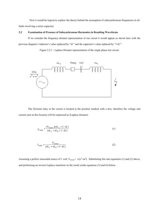 Next it would be logical to explore the theory behind the assumption of subsynchronous frequencies in all
faults involving a series capacitor.
2.2

Examination of Presence of Subsynchronous Harmonics in Resulting Waveforms
If we consider the frequency domain representation of our circuit it would appear as shown here with the

previous diagram’s inductor’s value replaced by “sL” and the capacitor’s value replaced by “1/sC”.
Figure 2.2.1 - Laplace Domain representation of the single phase test circuit.

The fictional relay in the circuit is located at the position marked with a box, therefore the voltage and
current seen at this location will be expressed as (Laplace domain):

( Vsource )(sL L + 1 / sC)
V relay = (sL + sL + 1 / sC)
L
S

I relay =

(1)

Vsource
(sL L + sLS + 1 / sC)

(2)

Assuming a perfect sinusoidal source of 1 volt, Vsource= s/(s2+ω2). Substituting this into equations (1) and (2) above,
and performing an inverse Laplace transform on the result yields equations (3) and (4) below.

14

 