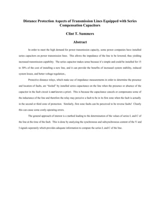 Distance Protection Aspects of Transmission Lines Equipped with Series
Compensation Capacitors
Clint T. Summers
Abstract
In order to meet the high demand for power transmission capacity, some power companies have installed
series capacitors on power transmission lines. This allows the impedance of the line to be lowered, thus yielding
increased transmission capability. The series capacitor makes sense because it’s simple and could be installed for 15
to 30% of the cost of installing a new line, and it can provide the benefits of increased system stability, reduced
system losses, and better voltage regulation.1
Protective distance relays, which make use of impedance measurements in order to determine the presence
and location of faults, are “fooled” by installed series capacitance on the line when the presence or absence of the
capacitor in the fault circuit is not known a priori. This is because the capacitance cancels or compensates some of
the inductance of the line and therefore the relay may perceive a fault to be in its first zone when the fault is actually
in the second or third zone of protection. Similarly, first zone faults can be perceived to be reverse faults! Clearly
this can cause some costly operating errors.
The general approach of interest is a method leading to the determination of the values of series L and C of
the line at the time of the fault. This is done by analyzing the synchronous and subsynchronous content of the V and
I signals seperately which provides adequate information to compute the series L and C of the line.

 