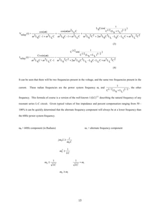 t
)
1/2 (L + L )1 / 2
C
cos(ωt)
S
L
+
+
Vrelay ( t) =
2L C - 1 + ω 2L C ω 2 L C - 1 + ω 2 L C ω 2L 2C 2 + 2ω 2L C 2L - L C - L C + ω 2L 2C 2
ω S
L
S
L
S
S
L
S
L
L
LSCcos(

cos(ωt)ω 2L L C

(3)
C 3/2 sin(
I relay ( t) =

t
)
1/2 ( L + L )1 / 2
C
S
L

Cwsin (ωt)
−
ω 2 L S C + ω 2 L L C - 1 ω 2 L S 2 C 2 + 2ω 2 L S C 2 L L - L S C - L L C + ω 2 L L 2 C 2

(4)

It can be seen that there will be two frequencies present in the voltage, and the same two frequencies present in the
current.

These radian frequencies are the power system frequency ω, and

1
, the other
1 / 2 ( L + L )1 / 2
C
S
L

frequency. This formula of course is a version of the well known 1/(LC)1/2 describing the natural frequency of any
resonant series L-C circuit. Given typical values of line impedance and percent compensation ranging from 50 100% it can be quickly determined that the alternate frequency component will always be at a lower frequency than
the 60Hz power system frequency.

ω0 = 60Hz component (in Radians)

ω1 = alternate frequency component

jω 0 L ≥

2
ω0 ≥

ω0 ≥

j
ω 0C
1
LC

1

1

LC

LC

= ω1

ω 0 ≥ ω1

15

 