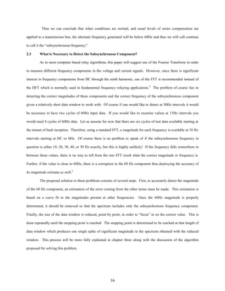 Thus we can conclude that when conditions are normal, and usual levels of series compensation are
applied to a transmission line, the alternate frequency generated will be below 60Hz and thus we will call continue
to call it the “subsynchronous frequency”.
2.3

What is Necessary to Detect the Subsynchronous Component?
As in most computer based relay algorithms, this paper will suggest use of the Fourier Transform in order

to measure different frequency components in the voltage and current signals. However, since there is significant
interest in frequency components from DC through the ninth harmonic, use of the FFT is recommended instead of
the DFT which is normally used in fundamental frequency relaying applications.3 The problem of course lies in
detecting the correct magnitudes of these components and the correct frequency of the subsynchronous component
given a relatively short data window to work with. Of course if one would like to detect at 30Hz intervals it would
be necessary to have two cycles of 60Hz input data. If you would like to examine values at 15Hz intervals you
would need 4 cycles of 60Hz data. Let us assume for now that there are six cycles of test data available starting at
the instant of fault inception. Therefore, using a standard FFT, a magnitude for each frequency is available at 10 Hz
intervals starting at DC or 0Hz. Of course there is no problem to speak of if the subsynchronous frequency in
question is either 10, 20, 30, 40, or 50 Hz exactly, but this is highly unlikely! If the frequency falls somewhere in
between these values, there is no way to tell from the raw FFT result what the correct magnitude or frequency is.
Further, if the value is close to 60Hz, there is a corruption in the 60 Hz component thus destroying the accuracy of
its magnitude estimate as well.3
The proposed solution to these problems consists of several steps. First, to accurately detect the magnitude
of the 60 Hz component, an estimation of the error coming from the other terms must be made. This estimation is
based on a curve fit to the magnitudes present at other frequencies.

Once the 60Hz magnitude is properly

determined, it should be removed so that the spectrum includes only the subsynchronous frequency component.
Finally, the size of the data window is reduced, point by point, in order to “focus” in on the correct value. This is
done repeatedly until the stopping point is reached. The stopping point is determined to be reached at that length of
data window which produces one single spike of significant magnitude in the spectrum obtained with the reduced
window. This process will be more fully explained in chapter three along with the discussion of the algorithm
proposed for solving this problem.

16

 