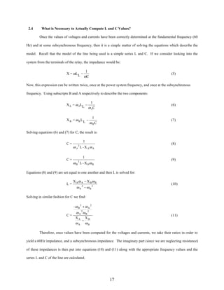 2.4

What is Necessary to Actually Compute L and C Values?
Once the values of voltages and currents have been correctly determined at the fundamental frequency (60

Hz) and at some subsynchronous frequency, then it is a simple matter of solving the equations which describe the
model. Recall that the model of the line being used is a simple series L and C. If we consider looking into the
system from the terminals of the relay, the impedance would be:
X = ωL L −

1
ωC

(5)

Now, this expression can be written twice, once at the power system frequency, and once at the subsynchronous
frequency. Using subscripts B and A respectively to describe the two components:
X A = ω AL L −

1
ω AC

XB = ωBLL −

(6)

1
ω BC

(7)

Solving equations (6) and (7) for C, the result is:
C=

C=

1

(8)

ω A L - X Aω A
2

1

(9)

ω B L - X Bω B
2

Equations (8) and (9) are set equal to one another and then L is solved for:
L=

X A ω A − X Bω B

(10)

ωA 2 −ωB2

Solving in similar fashion for C we find:
-ω B 2 + ω A 2
C=

ω A 2ω B 2
XA XB
−
ωA ωB

(11)

Therefore, once values have been computed for the voltages and currents, we take their ratios in order to
yield a 60Hz impedance, and a subsynchronous impedance. The imaginary part (since we are neglecting resistance)
of these impedances is then put into equations (10) and (11) along with the appropriate frequency values and the
series L and C of the line are calculated.

17

 