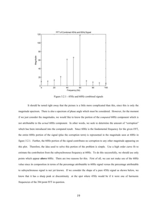 FFT of Combined 45Hz and 60Hz Signal
120

100

Magnitude

80

60

40

20

0

0

20

40
60
Frequency (Hz)

80

100

Figure 3.2.1 - 45Hz and 60Hz combined signals

It should be noted right away that the picture is a little more complicated than this, since this is only the
magnitude spectrum. There is also a spectrum of phase angle which must be considered. However, for the moment
if we just consider the magnitudes, we would like to know the portion of the computed 60Hz component which is
not attributable to the actual 60Hz component. In other words, we seek to determine the amount of “corruption”
which has been introduced into the computed result. Since 60Hz is the fundamental frequency for the given FFT,
the entire 60Hz portion of the signal (plus the corruption term) is represented in the magnitude seen at 60Hz in
figure 3.2.1. Further, the 60Hz portion of the signal contributes no corruption to any other magnitude appearing on
this plot. Therefore, the idea used to solve this portion of the problem is simple. Use a high order curve fit to
estimate the contribution from the subsynchronous frequency at 60Hz. To do this successfully, we should use only
points which appear above 60Hz. There are two reasons for this. First of all, we can not make use of the 60Hz
value since its composition in terms of the percentage attributable to 60Hz signal versus the percentage attributable
to subsynchronous signal is not yet known. If we consider the shape of a pure 45Hz signal as shown below, we
know that it has a sharp peak or discontinuity at the spot where 45Hz would be if it were one of harmonic
frequencies of the 384 point FFT in question.

19

 