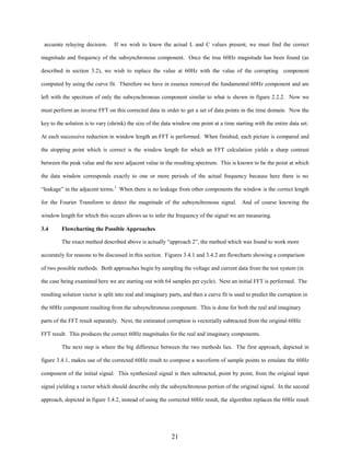 accurate relaying decision.

If we wish to know the actual L and C values present, we must find the correct

magnitude and frequency of the subsynchronous component. Once the true 60Hz magnitude has been found (as
described in section 3.2), we wish to replace the value at 60Hz with the value of the corrupting component
computed by using the curve fit. Therefore we have in essence removed the fundamental 60Hz component and are
left with the spectrum of only the subsynchronous component similar to what is shown in figure 2.2.2. Now we
must perform an inverse FFT on this corrected data in order to get a set of data points in the time domain. Now the
key to the solution is to vary (shrink) the size of the data window one point at a time starting with the entire data set.
At each successive reduction in window length an FFT is performed. When finished, each picture is compared and
the stopping point which is correct is the window length for which an FFT calculation yields a sharp contrast
between the peak value and the next adjacent value in the resulting spectrum. This is known to be the point at which
the data window corresponds exactly to one or more periods of the actual frequency because here there is no
“leakage” in the adjacent terms.3 When there is no leakage from other components the window is the correct length
for the Fourier Transform to detect the magnitude of the subsynchronous signal. And of course knowing the
window length for which this occurs allows us to infer the frequency of the signal we are measuring.
3.4

Flowcharting the Possible Approaches
The exact method described above is actually “approach 2”, the method which was found to work more

accurately for reasons to be discussed in this section. Figures 3.4.1 and 3.4.2 are flowcharts showing a comparison
of two possible methods. Both approaches begin by sampling the voltage and current data from the test system (in
the case being examined here we are starting out with 64 samples per cycle). Next an initial FFT is performed. The
resulting solution vector is split into real and imaginary parts, and then a curve fit is used to predict the corruption in
the 60Hz component resulting from the subsynchronous component. This is done for both the real and imaginary
parts of the FFT result separately. Next, the estimated corruption is vectorially subtracted from the original 60Hz
FFT result. This produces the correct 60Hz magnitudes for the real and imaginary components.
The next step is where the big difference between the two methods lies. The first approach, depicted in
figure 3.4.1, makes use of the corrected 60Hz result to compose a waveform of sample points to emulate the 60Hz
component of the initial signal. This synthesized signal is then subtracted, point by point, from the original input
signal yielding a vector which should describe only the subsynchronous portion of the original signal. In the second
approach, depicted in figure 3.4.2, instead of using the corrected 60Hz result, the algorithm replaces the 60Hz result

21

 