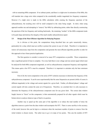 with no remaining 60Hz component. If we subtract points, and there is a slight error in estimation of the 60Hz, this
will translate into a large error when compared to the considerably smaller magnitude low frequency component.
However if a slight error is made in the 60Hz calculation while creating the frequency spectrum of the
subsynchronous, the resulting error will be small compared to the value being sought. In short, when using
approach number one and attempting to “remove” the 60Hz by subtracting points, rather than directly constructing
the spectrum of the low frequency and working backwards, the remaining “residue” of the 60Hz component tends
to be quite large and destroys the integrity of the much smaller subsynchronous signal.
3.5

Design of the Most Efficient Algorithm for Relaying Purposes
As is obvious at this point, the computations being described here are quite numerically intense,

particularly for a relay which must act swiftly to protect the system in case of a fault. Therefore it is important to
remove all unnecessary steps from the computation and generate the most efficient algorithm possible in order for
this approach to have future practical application.
The first question to consider is removal of as many FFT computations as possible. These computations
take a significant period of time to complete. For every fault there is one voltage and one current signal which must
be analyzed for both 60Hz component magnitude, as well as subsynchronous component frequency and magnitude.
This means quite a few FFT’s must be computed. Therefore it is important to calculate only the bare minimum
necessary.
First of all, the worst computation is the series of FFT solutions necessary to determine the frequency of the
subsynchronous component. It can be seen experimentally that the same frequencies are present (while of course in
different magnitude) in the voltage and current signals for a given fault. Further, all affected phases’ voltage and
current signals will also contain the same set of frequencies. Therefore, we conclude that it is only necessary to
determine the frequency of the subsynchronous component once for any given fault. The correct data window
length, known to “focus” on this component, is then automatically prepared for all other signals which must be
broken down to analyze whatever type of fault is in question.
Another way to speed up this same part of the algorithm is to reduce the total number of times the
algorithm removes a point from the data window and recomputes the FFT. There is some sacrifice in the accuracy
of the result, however this can be kept to a minimum when the maximum number of points to remove from the
initial window is chosen wisely. The safest way to go is in steps of two points. This cuts the number of FFT

24

 