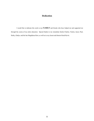 Dedication

I would like to dedicate this work to my FAMILY and friends who have helped me and supported me
through the course of my entire education. Special thanks to my immediate family Charles, Valerie, Jason, Paul,
Kathy, Gladys, and the late Magdalena Horn, as well as to my closest and dearest friend Kevin.

iii

 